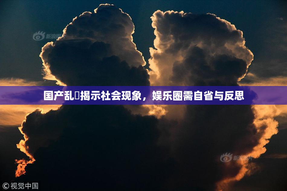国产乱婬揭示社会现象，娱乐圈需自省与反思