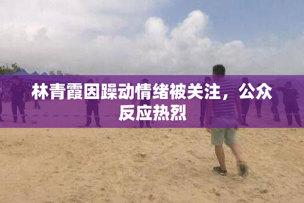 林青霞因躁动情绪被关注，公众反应热烈