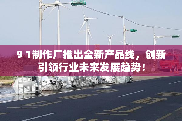 9 1制作厂推出全新产品线，创新引领行业未来发展趋势！