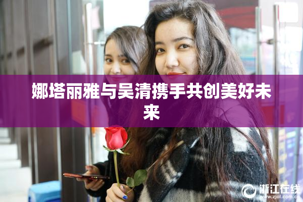 娜塔丽雅与吴清携手共创美好未来