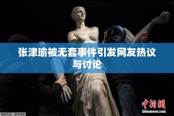 张津瑜被无套事件引发网友热议与讨论