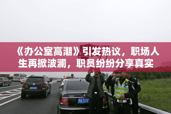 《办公室高潮》引发热议，职场人生再掀波澜，职员纷纷分享真实感受。