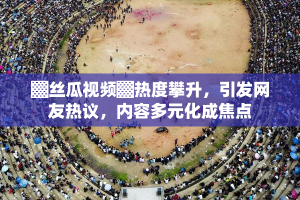 ▓丝瓜视频▓热度攀升，引发网友热议，内容多元化成焦点