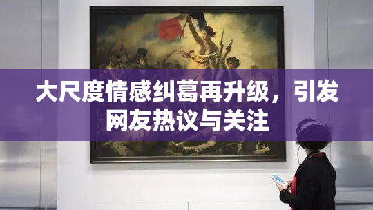 大尺度情感纠葛再升级，引发网友热议与关注