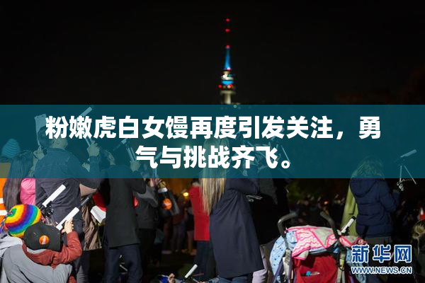 粉嫩虎白女馒再度引发关注，勇气与挑战齐飞。