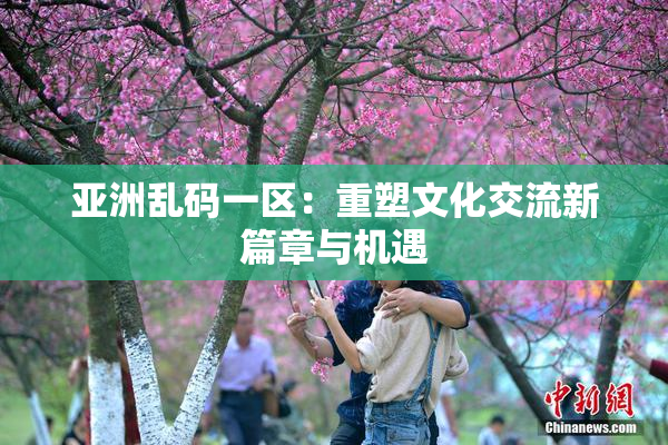 亚洲乱码一区：重塑文化交流新篇章与机遇