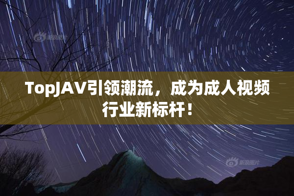 TopJAV引领潮流，成为成人视频行业新标杆！