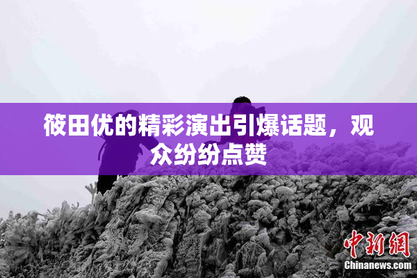 筱田优的精彩演出引爆话题，观众纷纷点赞