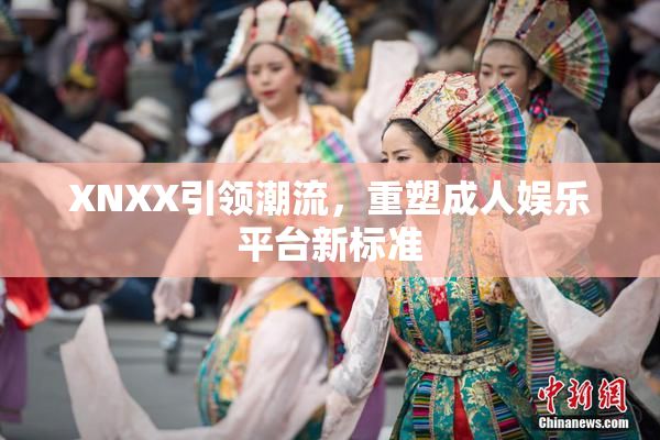 XNXX引领潮流，重塑成人娱乐平台新标准