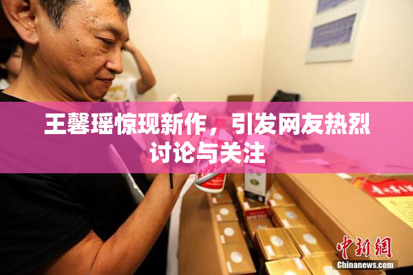 王馨瑶惊现新作，引发网友热烈讨论与关注