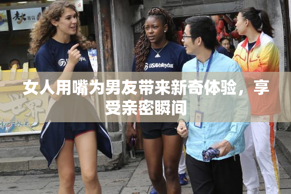女人用嘴为男友带来新奇体验，享受亲密瞬间