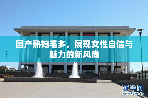 国产熟妇毛多，展现女性自信与魅力的新风尚