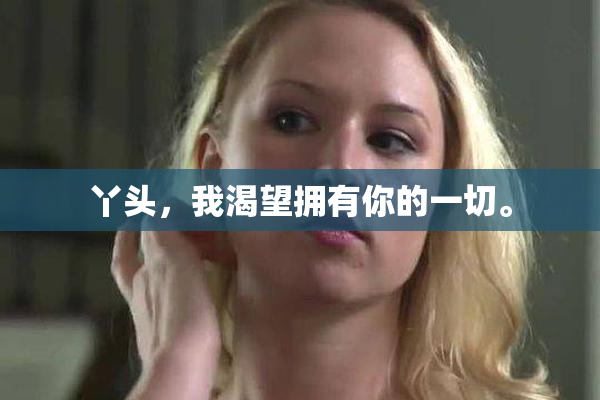 丫头，我渴望拥有你的一切。