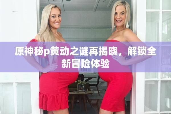 原神秘p黄动之谜再揭晓，解锁全新冒险体验