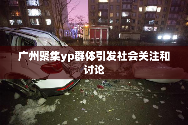 广州聚集yp群体引发社会关注和讨论