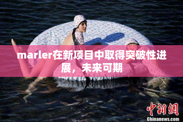 marler在新项目中取得突破性进展，未来可期