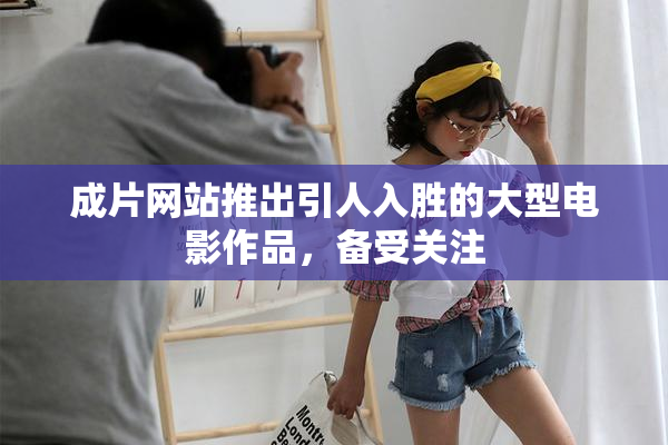 成片网站推出引人入胜的大型电影作品，备受关注