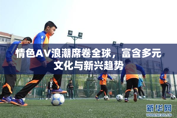 情色AV浪潮席卷全球，富含多元文化与新兴趋势