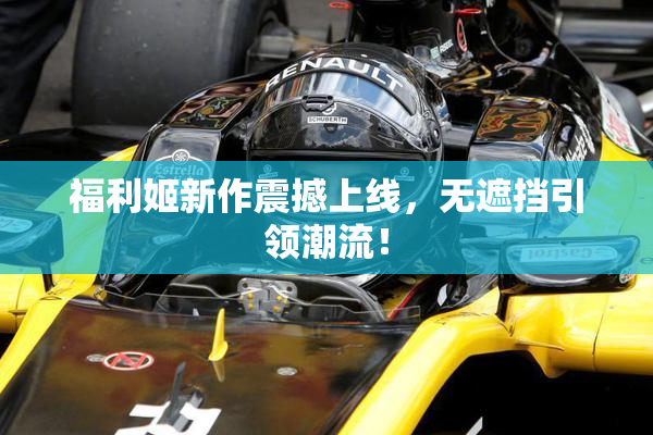福利姬新作震撼上线，无遮挡引领潮流！
