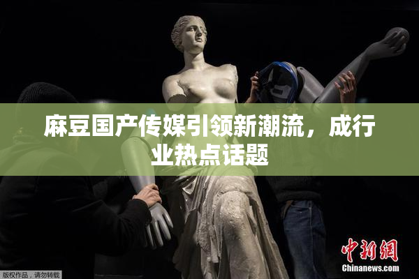 麻豆国产传媒引领新潮流，成行业热点话题