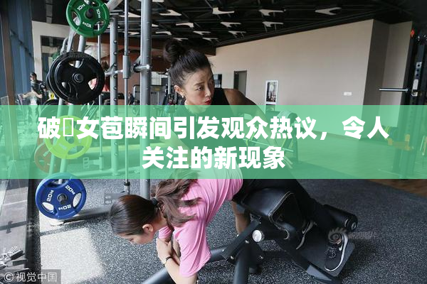 破處女苞瞬间引发观众热议，令人关注的新现象