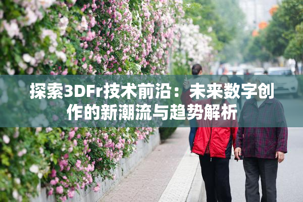 探索3DFr技术前沿：未来数字创作的新潮流与趋势解析