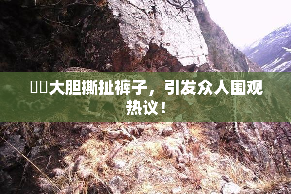 妺妺大胆撕扯裤子，引发众人围观热议！