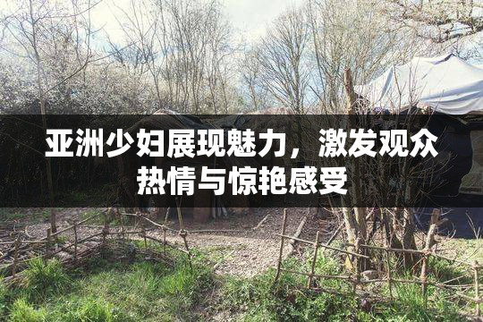 亚洲少妇展现魅力，激发观众热情与惊艳感受