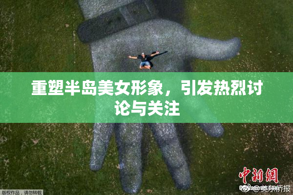 重塑半岛美女形象，引发热烈讨论与关注