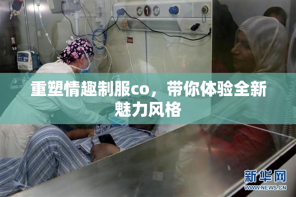 重塑情趣制服co，带你体验全新魅力风格