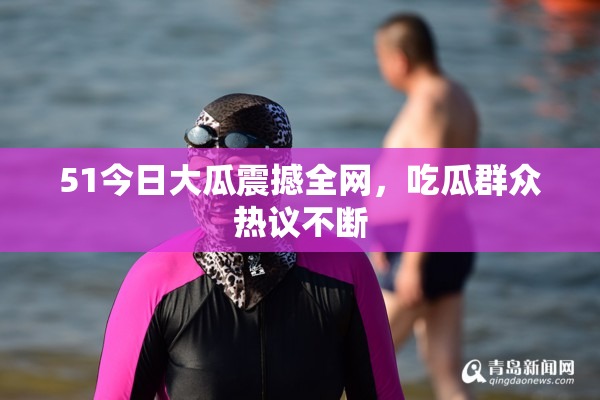 51今日大瓜震撼全网，吃瓜群众热议不断