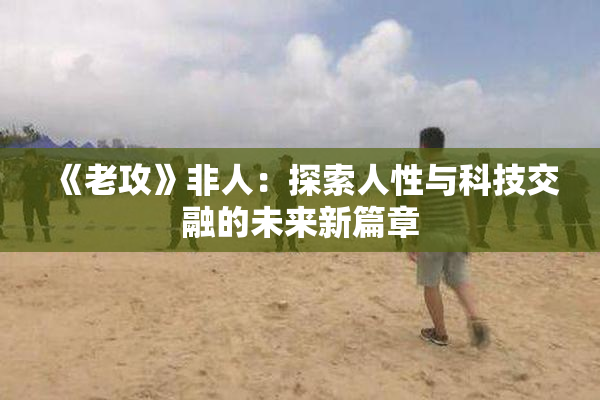 《老攻》非人：探索人性与科技交融的未来新篇章
