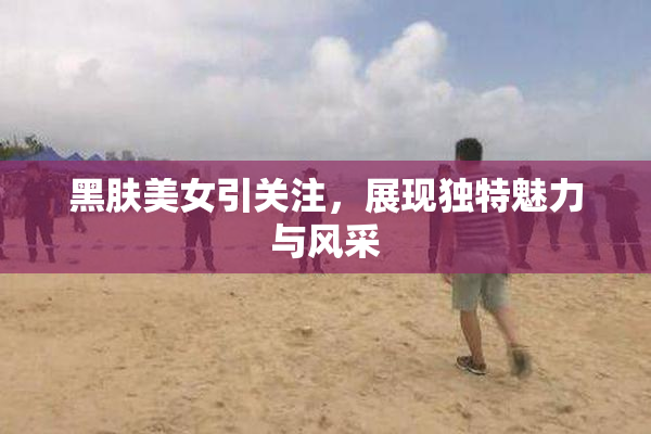 黑肤美女引关注，展现独特魅力与风采