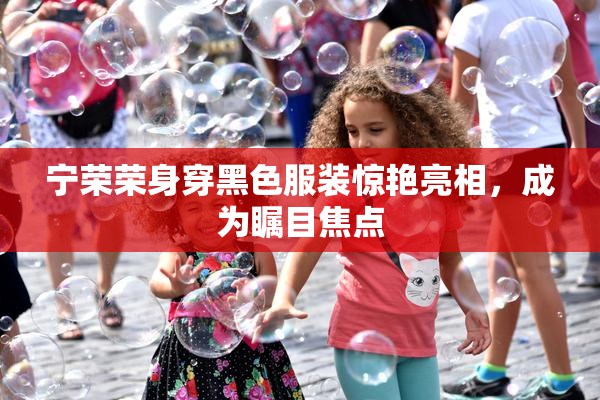 宁荣荣身穿黑色服装惊艳亮相，成为瞩目焦点