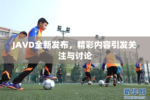 JAVD全新发布，精彩内容引发关注与讨论