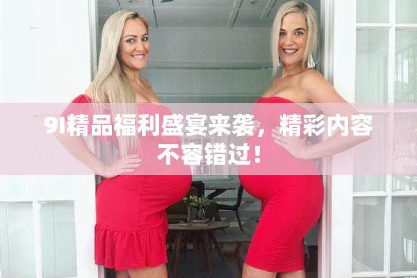 9I精品福利盛宴来袭，精彩内容不容错过！