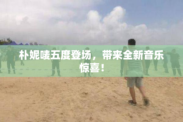 朴妮唛五度登场，带来全新音乐惊喜！