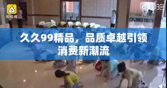久久99精品，品质卓越引领消费新潮流
