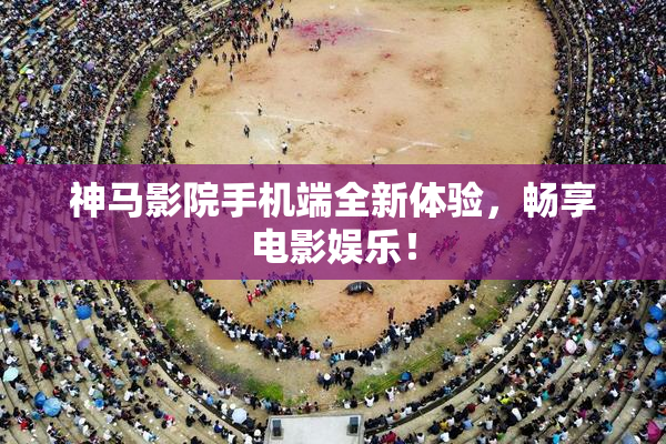 神马影院手机端全新体验，畅享电影娱乐！
