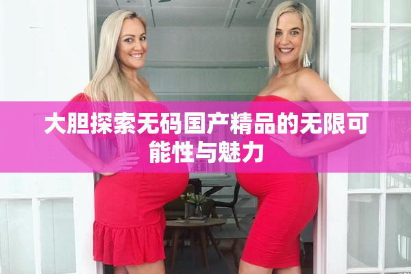 大胆探索无码国产精品的无限可能性与魅力