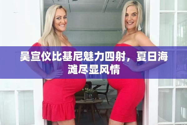 吴宣仪比基尼魅力四射，夏日海滩尽显风情