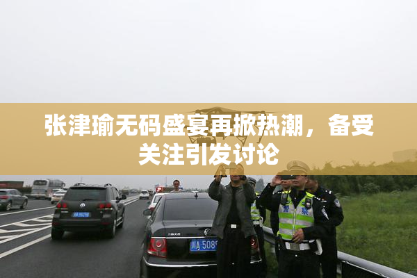 张津瑜无码盛宴再掀热潮，备受关注引发讨论