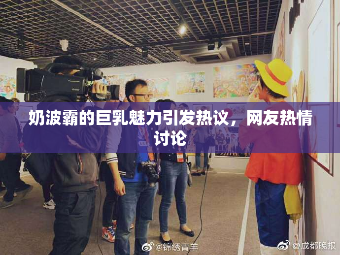 奶波霸的巨乳魅力引发热议，网友热情讨论
