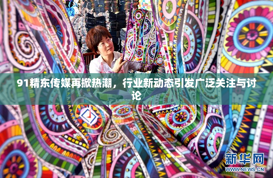 91精东传媒再掀热潮，行业新动态引发广泛关注与讨论