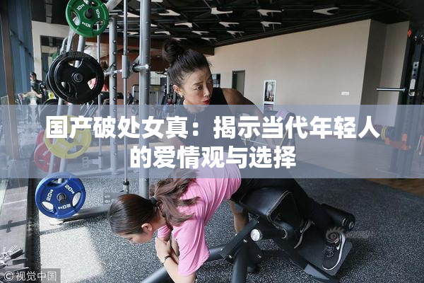 国产破处女真：揭示当代年轻人的爱情观与选择