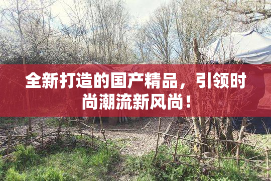 全新打造的国产精品，引领时尚潮流新风尚！