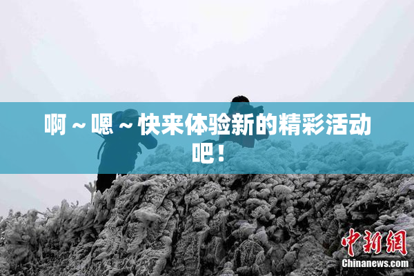 啊～嗯～快来体验新的精彩活动吧！