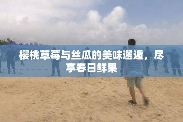 樱桃草莓与丝瓜的美味邂逅，尽享春日鲜果