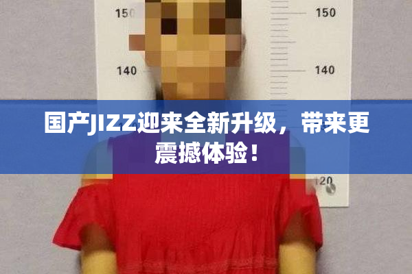 国产JIZZ迎来全新升级，带来更震撼体验！