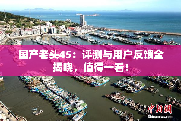 国产老头45：评测与用户反馈全揭晓，值得一看！
